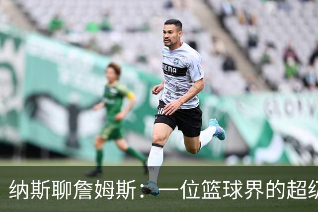 纳斯聊詹姆斯：一位篮球界的超级领袖，真是让我大开眼界